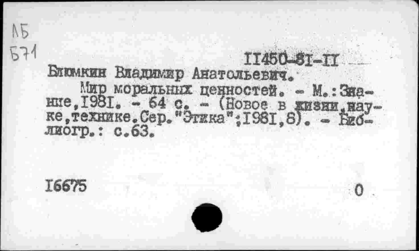 ﻿11450-81-11.1 „
Блюмкин Владимир Анатольевич*
Мир моральных ценностей, - М.:Звание, 1981. - 64 с. - (Новое в жизни.на? ке,технике.Сер."Этика”;1381,8). - Йгб-лиогр.: с.63.
16675
О